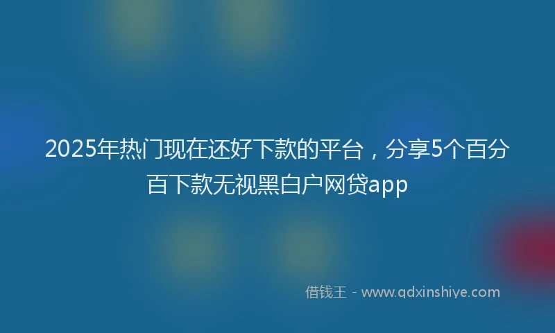 2025年热门现在还好下款的平台，分享5个百分百下款无视黑白户网贷app