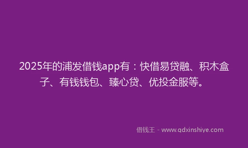 2025年的浦发借钱app有：快借易贷融、积木盒子、有钱钱包、臻心贷、优投金服等。