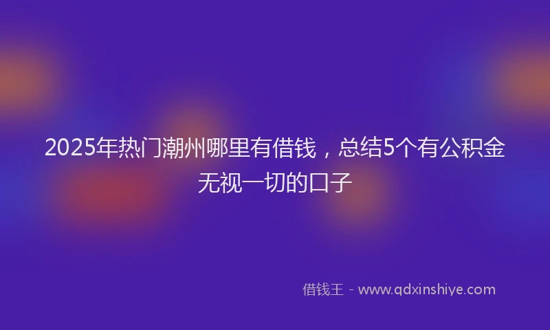 2025年热门潮州哪里有借钱，总结5个有公积金无视一切的口子