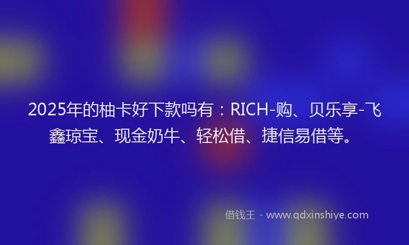 2025年的柚卡好下款吗有：RICH-购、贝乐享-飞鑫琼宝、现金奶牛、轻松借、捷信易借等。