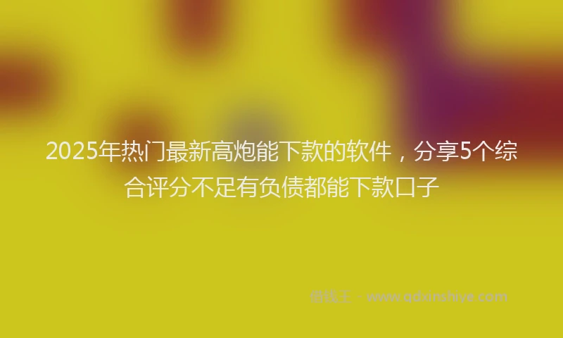 2025年热门最新高炮能下款的软件，分享5个综合评分不足有负债都能下款口子