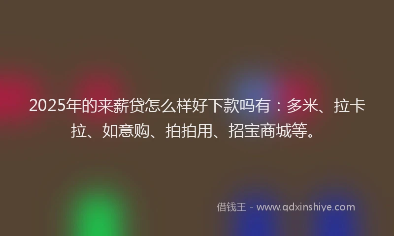 2025年的来薪贷怎么样好下款吗有：多米、拉卡拉、如意购、拍拍用、招宝商城等。