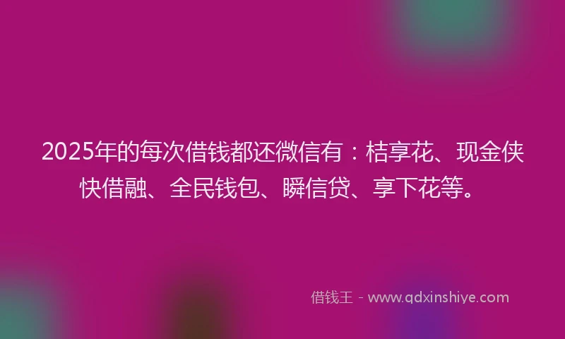 2025年的每次借钱都还微信有：桔享花、现金侠快借融、全民钱包、瞬信贷、享下花等。