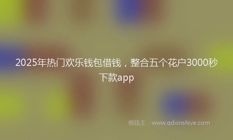 2025年热门欢乐钱包借钱，整合五个花户3000秒下款app
