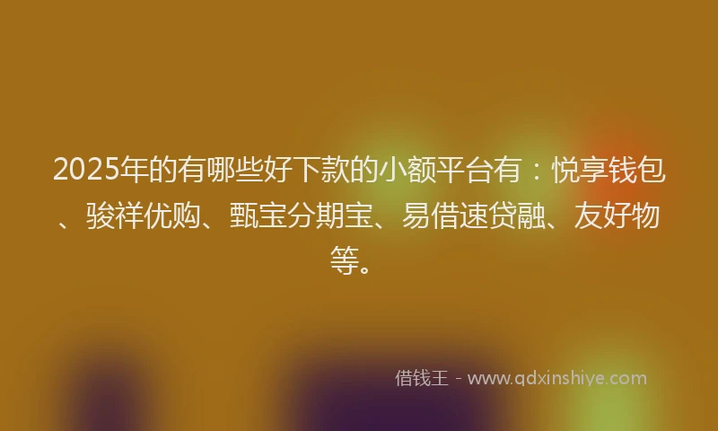 2025年的有哪些好下款的小额平台有：悦享钱包、骏祥优购、甄宝分期宝、易借速贷融、友好物等。