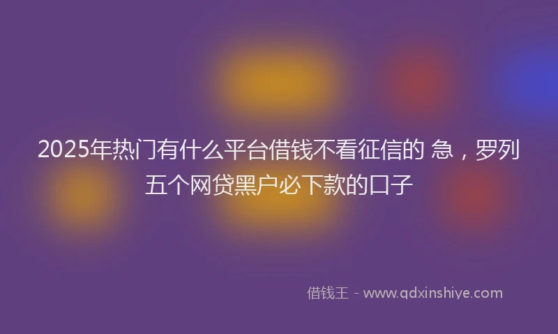 2025年热门有什么平台借钱不看征信的 急，罗列五个网贷黑户必下款的口子