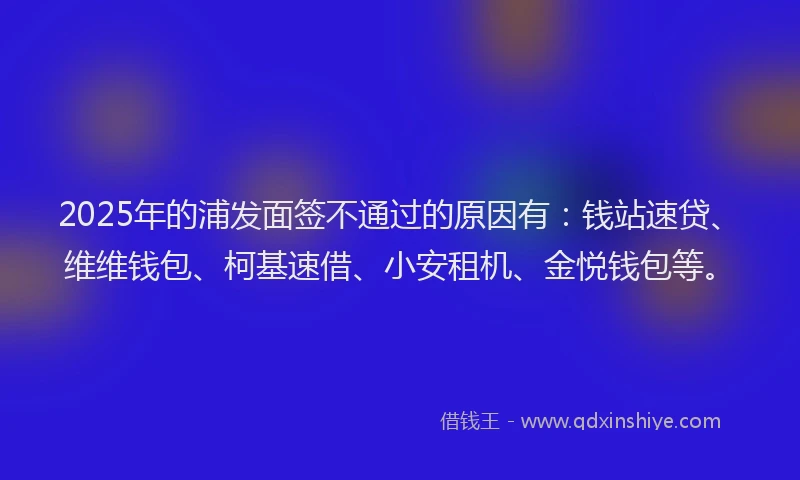 2025年的浦发面签不通过的原因有：钱站速贷、维维钱包、柯基速借、小安租机、金悦钱包等。