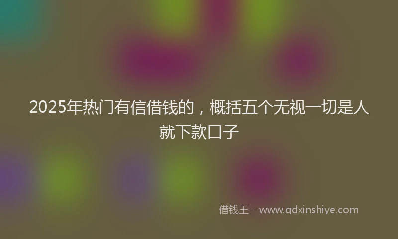 2025年热门有信借钱的，概括五个无视一切是人就下款口子
