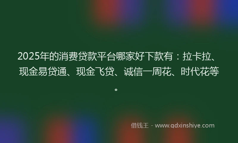 2025年的消费贷款平台哪家好下款有：拉卡拉、现金易贷通、现金飞贷、诚信一周花、时代花等。