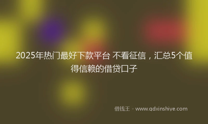 2025年热门最好下款平台 不看征信，汇总5个值得信赖的借贷口子