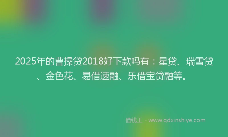2025年的曹操贷2018好下款吗有：星贷、瑞雪贷、金色花、易借速融、乐借宝贷融等。