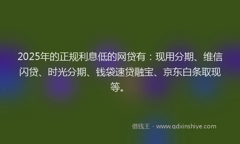 2025年的正规利息低的网贷有：现用分期、维信闪贷、时光分期、钱袋速贷融宝、京东白条取现等。