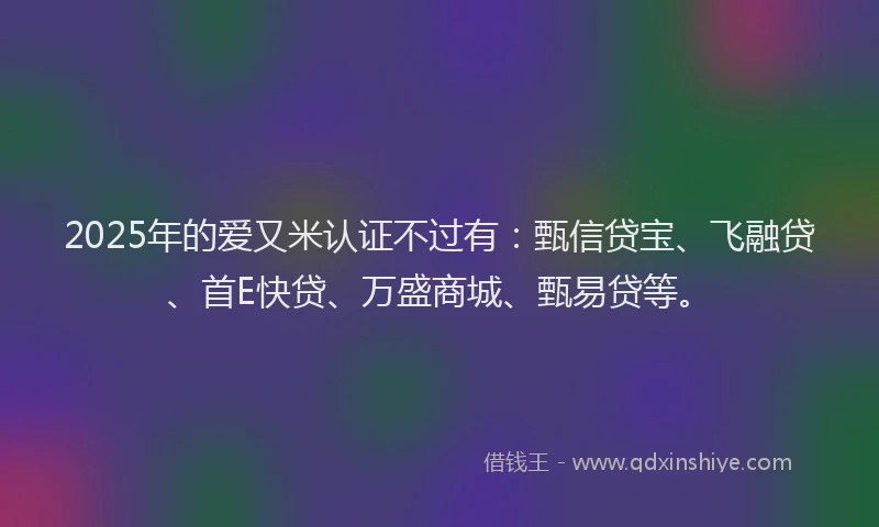 2025年的爱又米认证不过有：甄信贷宝、飞融贷、首E快贷、万盛商城、甄易贷等。