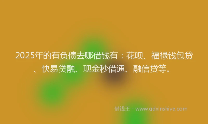 2025年的有负债去哪借钱有：花呗、福禄钱包贷、快易贷融、现金秒借通、融信贷等。