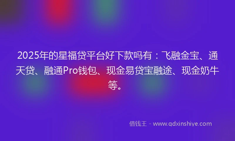 2025年的星福贷平台好下款吗有：飞融金宝、通天贷、融通Pro钱包、现金易贷宝融途、现金奶牛等。