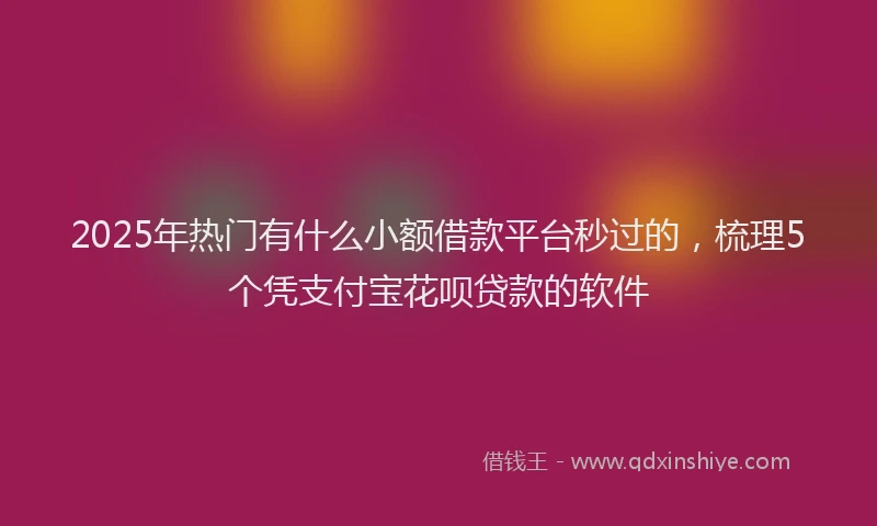 2025年热门有什么小额借款平台秒过的，梳理5个凭支付宝花呗贷款的软件