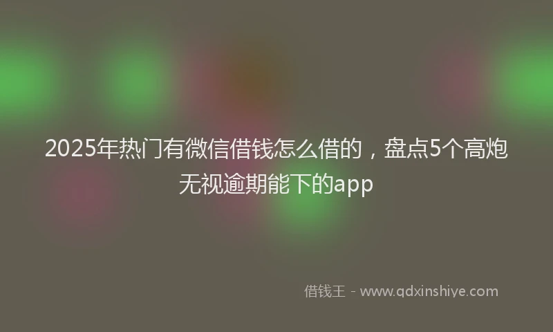 2025年热门有微信借钱怎么借的，盘点5个高炮无视逾期能下的app