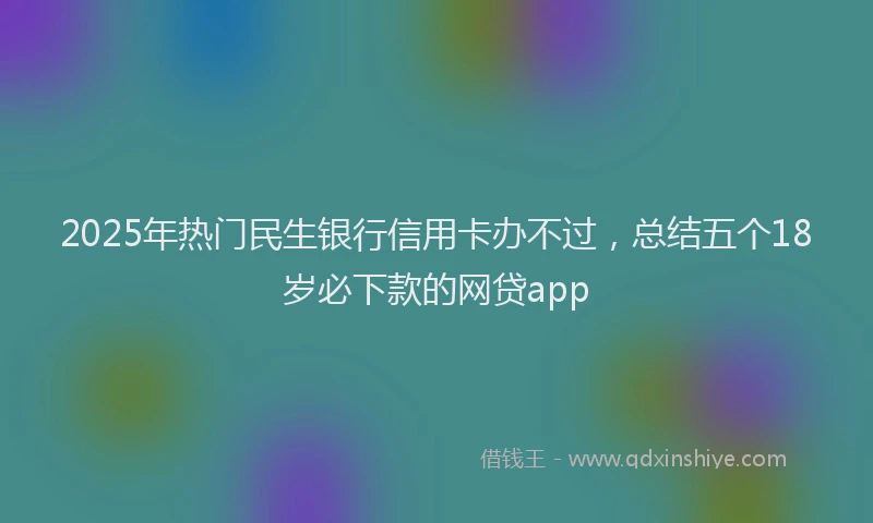2025年热门民生银行信用卡办不过，总结五个18岁必下款的网贷app