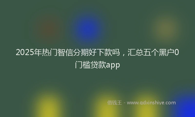 2025年热门智信分期好下款吗，汇总五个黑户0门槛贷款app