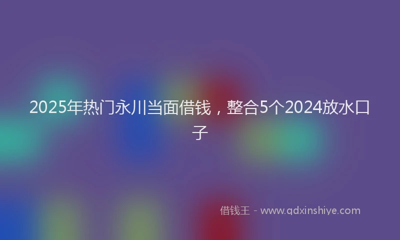 2025年热门永川当面借钱，整合5个2024放水口子