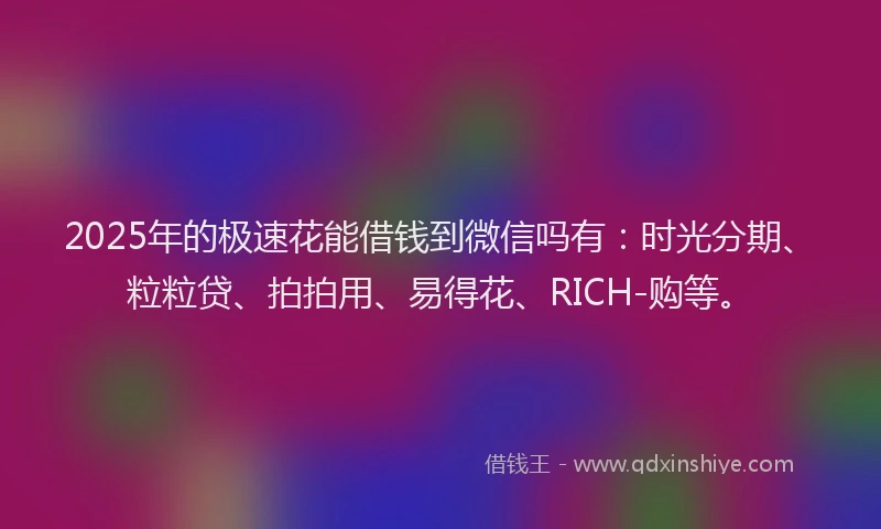 2025年的极速花能借钱到微信吗有：时光分期、粒粒贷、拍拍用、易得花、RICH-购等。