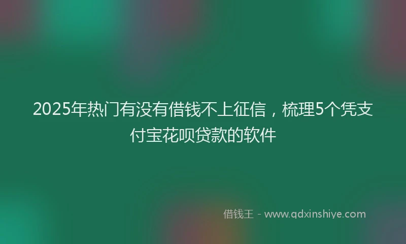 2025年热门有没有借钱不上征信，梳理5个凭支付宝花呗贷款的软件