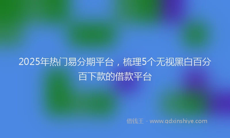 2025年热门易分期平台，梳理5个无视黑白百分百下款的借款平台