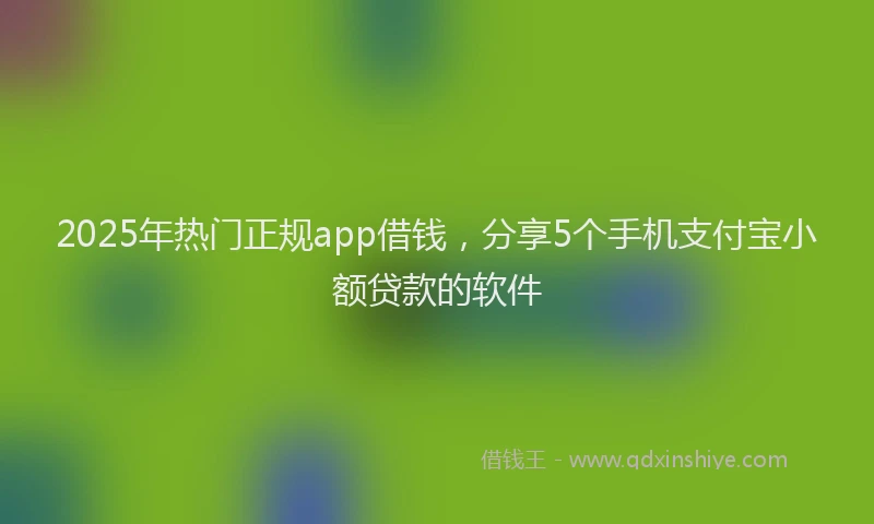 2025年热门正规app借钱，分享5个手机支付宝小额贷款的软件