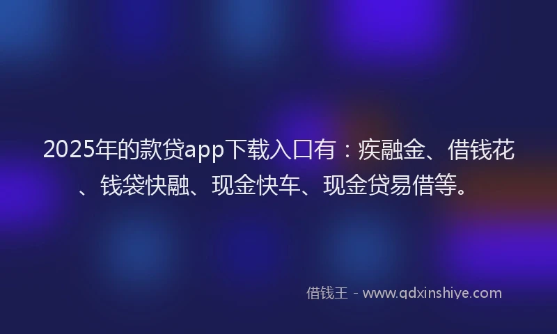 2025年的款贷app下载入口有：疾融金、借钱花、钱袋快融、现金快车、现金贷易借等。