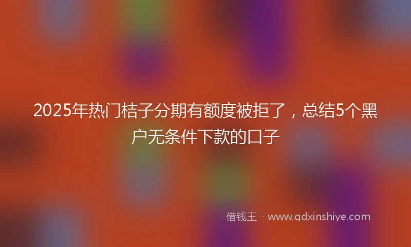 2025年热门桔子分期有额度被拒了，总结5个黑户无条件下款的口子