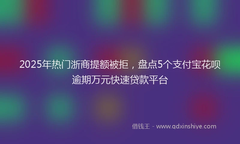 2025年热门浙商提额被拒，盘点5个支付宝花呗逾期万元快速贷款平台