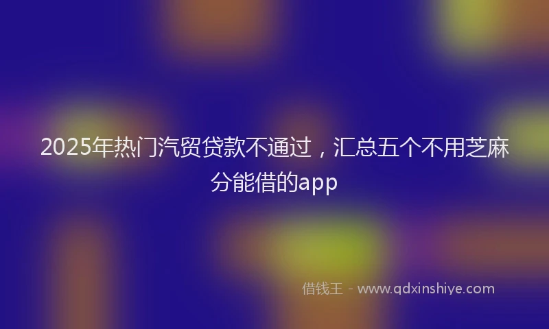 2025年热门汽贸贷款不通过，汇总五个不用芝麻分能借的app