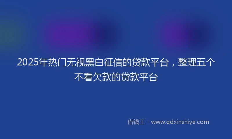 2025年热门无视黑白征信的贷款平台，整理五个不看欠款的贷款平台