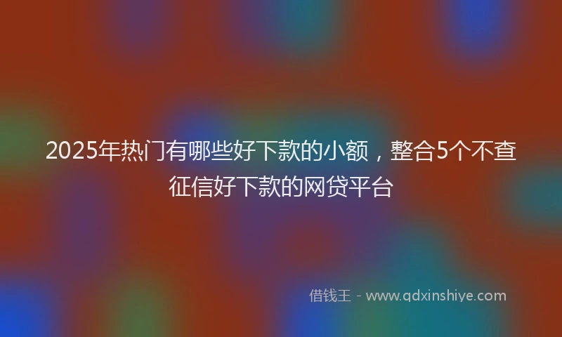 2025年热门有哪些好下款的小额，整合5个不查征信好下款的网贷平台