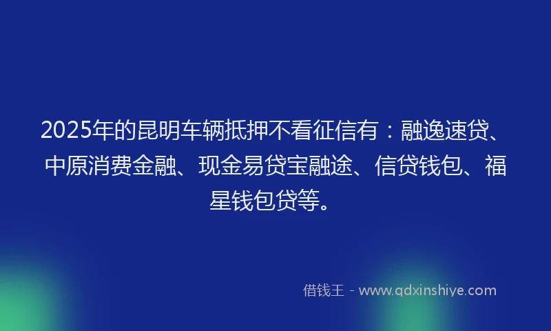 2025年的昆明车辆抵押不看征信有：融逸速贷、中原消费金融、现金易贷宝融途、信贷钱包、福星钱包贷等。