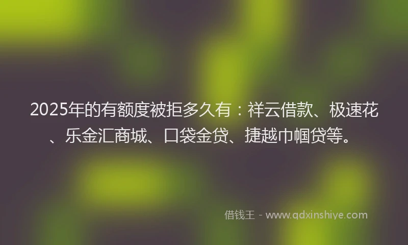 2025年的有额度被拒多久有：祥云借款、极速花、乐金汇商城、口袋金贷、捷越巾帼贷等。