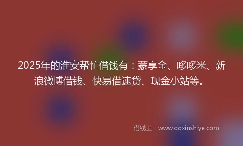 2025年的淮安帮忙借钱有：蒙享金、哆哆米、新浪微博借钱、快易借速贷、现金小站等。
