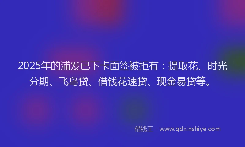 2025年的浦发已下卡面签被拒有：提取花、时光分期、飞鸟贷、借钱花速贷、现金易贷等。