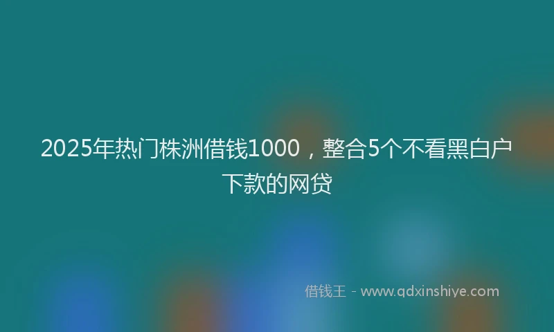 2025年热门株洲借钱1000，整合5个不看黑白户下款的网贷