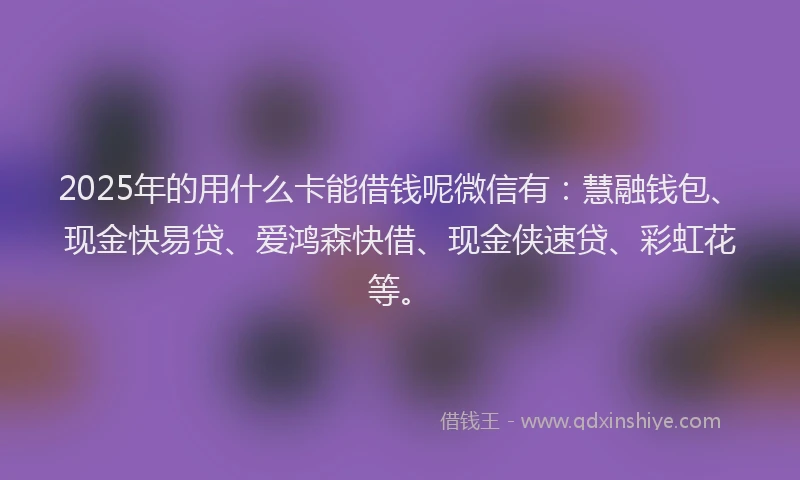 2025年的用什么卡能借钱呢微信有：慧融钱包、现金快易贷、爱鸿森快借、现金侠速贷、彩虹花等。