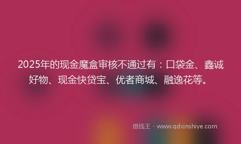2025年的现金魔盒审核不通过有：口袋金、鑫诚好物、现金快贷宝、优者商城、融逸花等。