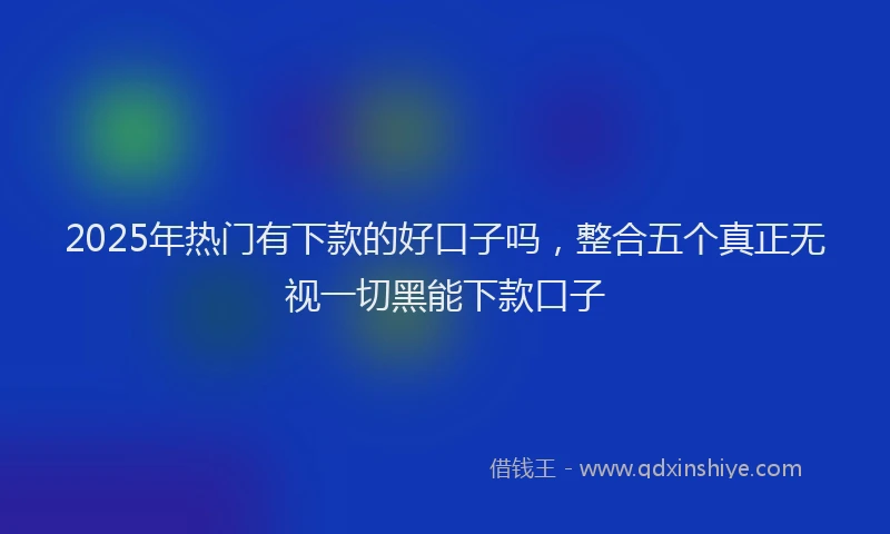 2025年热门有下款的好口子吗，整合五个真正无视一切黑能下款口子