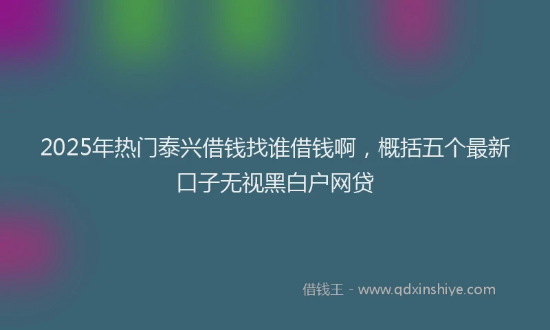 2025年热门泰兴借钱找谁借钱啊，概括五个最新口子无视黑白户网贷