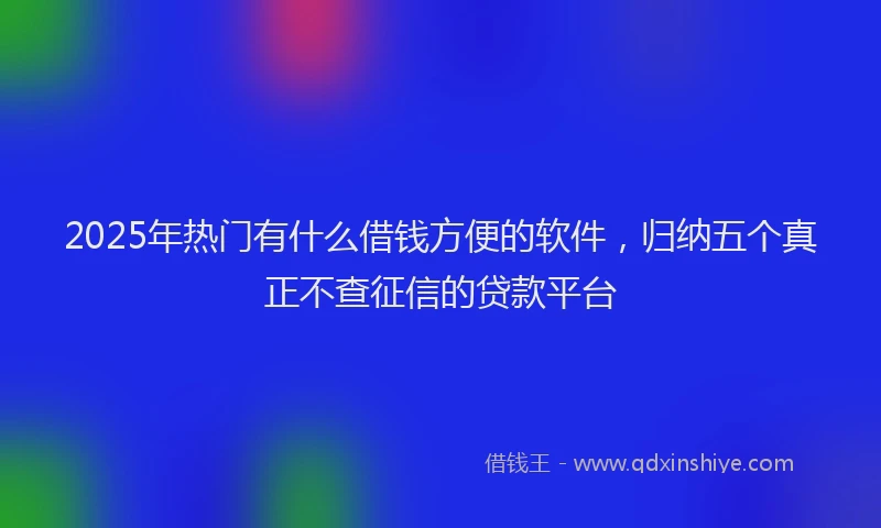 2025年热门有什么借钱方便的软件，归纳五个真正不查征信的贷款平台