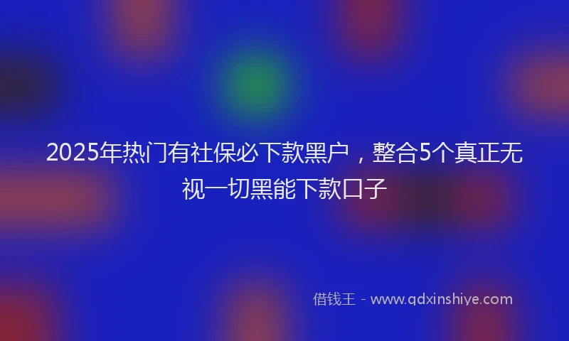 2025年热门有社保必下款黑户，整合5个真正无视一切黑能下款口子
