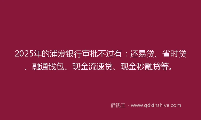 2025年的浦发银行审批不过有：还易贷、省时贷、融通钱包、现金流速贷、现金秒融贷等。