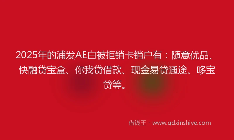 2025年的浦发AE白被拒销卡销户有：随意优品、快融贷宝盒、你我贷借款、现金易贷通途、哆宝贷等。