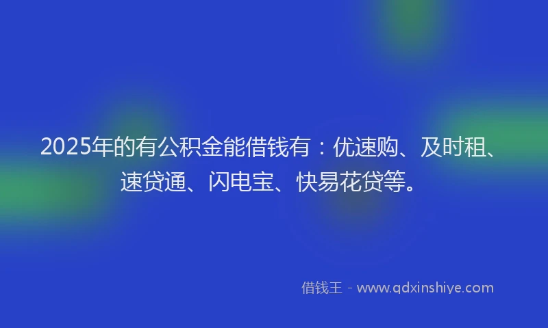 2025年的有公积金能借钱有：优速购、及时租、速贷通、闪电宝、快易花贷等。