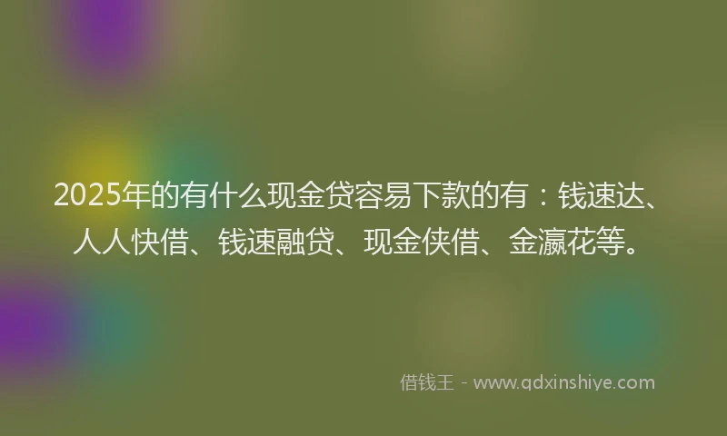 2025年的有什么现金贷容易下款的有：钱速达、人人快借、钱速融贷、现金侠借、金瀛花等。
