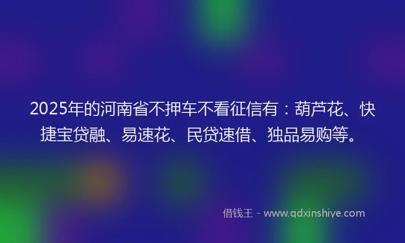 2025年的河南省不押车不看征信有：葫芦花、快捷宝贷融、易速花、民贷速借、独品易购等。